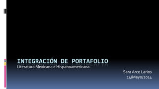 INTEGRACIÓN DE PORTAFOLIO
Literatura Mexicana e Hispanoamericana.
Sara Arce Larios
14/Mayo/2014
 