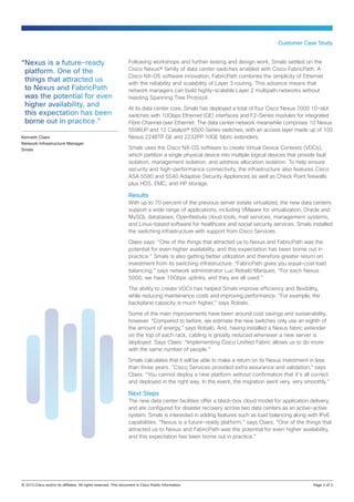 Customer Case Study


“Nexus is a future-ready                          Following workshops and further testing and design work, Smals settled on the
 platform. One of the                             Cisco Nexus® family of data center switches enabled with Cisco FabricPath. A
                                                  Cisco NX-OS software innovation, FabricPath combines the simplicity of Ethernet
 things that attracted us                         with the reliability and scalability of Layer 3 routing. This advance means that
 to Nexus and FabricPath                          network managers can build highly-scalable Layer 2 multipath networks without
 was the potential for even                       needing Spanning Tree Protocol.
 higher availability, and                         At its data center core, Smals has deployed a total of four Cisco Nexus 7000 10-slot
 this expectation has been                        switches with 10Gbps Ethernet (GE) interfaces and F2-Series modules for integrated
 borne out in practice.”                          Fibre Channel over Ethernet. The data center network meanwhile comprises 10 Nexus
                                                  5596UP and 12 Catalyst® 6500 Series switches, with an access layer made up of 100
Kenneth Claes                                     Nexus 2248TP GE and 2232PP 10GE fabric extenders.
Network Infrastructure Manager
Smals                                             Smals uses the Cisco NX-OS software to create Virtual Device Contexts (VDCs),
                                                  which partition a single physical device into multiple logical devices that provide fault
                                                  isolation, management isolation, and address allocation isolation. To help ensure
                                                  security and high-performance connectivity, the infrastructure also features Cisco
                                                  ASA 5580 and 5540 Adaptive Security Appliances as well as Check Point firewalls
                                                  plus HDS, EMC, and HP storage.

                                                  Results
                                                  With up to 70 percent of the previous server estate virtualized, the new data centers
                                                  support a wide range of applications, including VMware for virtualization, Oracle and
                                                  MySQL databases, OpenNebula cloud tools, mail services, management systems,
                                                  and Linux-based software for healthcare and social security services. Smals installed
                                                  the switching infrastructure with support from Cisco Services.

                                                  Claes says: “One of the things that attracted us to Nexus and FabricPath was the
                                                  potential for even higher availability, and this expectation has been borne out in
                                                  practice.” Smals is also getting better utilization and therefore greater return on
                                                  investment from its switching infrastructure. “FabricPath gives you equal-cost load
                                                  balancing,” says network administrator Luc Robalo Marques. “For each Nexus
                                                  5000, we have 10Gbps uplinks, and they are all used.”

                                                  The ability to create VDCs has helped Smals improve efficiency and flexibility,
                                                  while reducing maintenance costs and improving performance. “For example, the
                                                  backplane capacity is much higher,” says Robalo.

                                                  Some of the main improvements have been around cost savings and sustainability,
                                                  however. “Compared to before, we estimate the new switches only use an eighth of
                                                  the amount of energy,” says Robalo. And, having installed a Nexus fabric extender
                                                  on the top of each rack, cabling is greatly reduced whenever a new server is
                                                  deployed. Says Claes: “Implementing Cisco Unified Fabric allows us to do more
                                                  with the same number of people.”

                                                  Smals calculates that it will be able to make a return on its Nexus investment in less
                                                  than three years. “Cisco Services provided extra assurance and validation,” says
                                                  Claes. “You cannot deploy a new platform without confirmation that it’s all correct
                                                  and deployed in the right way. In the event, the migration went very, very smoothly.”

                                                  Next Steps
                                                  The new data center facilities offer a black-box cloud model for application delivery,
                                                  and are configured for disaster recovery across two data centers as an active‑active
                                                  system. Smals is interested in adding features such as load balancing along with IPv6
                                                  capabilities. “Nexus is a future-ready platform,” says Claes. “One of the things that
                                                  attracted us to Nexus and FabricPath was the potential for even higher availability,
                                                  and this expectation has been borne out in practice.”




© 2013 Cisco and/or its affiliates. All rights reserved. This document is Cisco Public Information.		                               Page 2 of 3
 