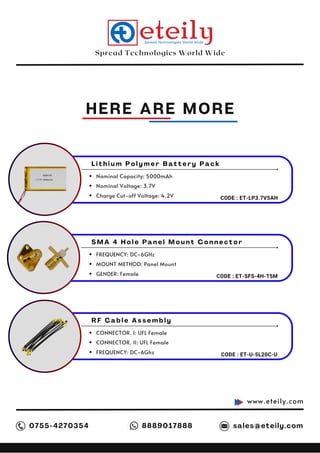 Spread Technologies World Wide
HERE ARE MORE
www.eteily.com
0755-4270354 sales@eteily.com
8889017888
L i t h i u m P o l y m e r B a t t e r y P a c k
Nominal Capacity: 5000mAh
Nominal Voltage: 3.7V
Charge Cut-off Voltage: 4.2V CODE : ET-LP3.7V5AH
S M A 4 H o l e P a n e l M o u n t C o n n e c t o r
FREQUENCY: DC~6GHz
MOUNT METHOD: Panel Mount
GENDER: Female CODE : ET-SFS-4H-T5M
R F C a b l e A s s e m b l y
CONNECTOR. I: UFL Female
CONNECTOR. II: UFL Female
FREQUENCY: DC~6Ghz CODE : ET-U-5L20C-U
 