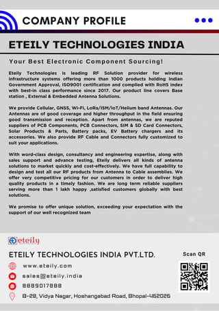 Eteily Technologies is leading RF Solution provider for wireless
infrastructure systems offering more than 1000 products holding Indian
Government Approval, ISO9001 certification and complied with RoHS index
with best-in class performance since 2017. Our product line covers Base
station , External & Embedded Antenna Solutions.
We provide Cellular, GNSS, Wi-Fi, LoRa/ISM/IoT/Helium band Antennas. Our
Antennas are of good coverage and higher throughput in the field ensuring
good transmission and reception. Apart from antennas, we are reputed
suppliers of PCB Components, PCB Connectors, SIM & SD Card Connectors,
Solar Products & Parts, Battery packs, EV Battery chargers and its
accessories. We also provide RF Cable and Connectors fully customized to
suit your applications.
With word-class design, consultancy and engineering expertise, along with
sales support and advance testing, Eteily delivers all kinds of antenna
solutions to market quickly and cost-effectively. We have full capability to
design and test all our RF products from Antenna to Cable assemblies. We
offer very competitive pricing for our customers in order to deliver high
quality products in a timely fashion. We are long term reliable suppliers
serving more than 1 lakh happy ,satisfied customers globally with best
solutions.
We promise to offer unique solution, exceeding your expectation with the
support of our well recognized team
COMPANY PROFILE
ETEILY TECHNOLOGIES INDIA
Your Best Electronic Component Sourcing!
ETEILY TECHNOLOGIES INDIA PVT.LTD.
w w w . e t e i l y . c o m
s a l e s @ e t e i l y . i n d i a
8 8 8 9 0 1 7 8 8 8
B-28, Vidya Nagar, Hoshangabad Road, Bhopal-462026
Scan QR
 