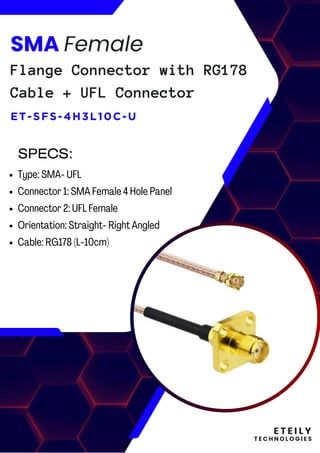 E T E I L Y
T E C H N O L O G I E S
SMA Female
Flange Connector with RG178
Cable + UFL Connector
ET-SFS-4H3L10C-U
Type: SMA- UFL
Connector 1: SMA Female 4 Hole Panel
Connector 2: UFL Female
Orientation: Straight- Right Angled
Cable: RG178 (L-10cm)
SPECS:
 