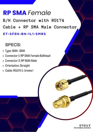E T E I L Y
T E C H N O L O G I E S
RP SMA Female
B/H Connector with RG174
Cable + RP SMA Male Connector
ET-SFRS-BH-1L1-SMRS
Type: SMA- SMA
Connector 1: RP SMA Female Bulkhead
Connector 2: RP SMA Male
Orientation: Straight
Cable: RG174 (L-1meter)
SPECS:
 