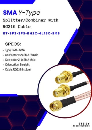 E T E I L Y
T E C H N O L O G I E S
SMA Y-Type
Splitter/Combiner with
RG316 Cable
ET-SFS-SFS-BH2C-4L15C-SMS
Type: SMA- SMA
Connector 1: 2x SMA Female
Connector 2: 1x SMA Male
Orientation: Straight
Cable: RG316 (L-15cm)
SPECS:
 