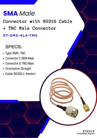 E T E I L Y
T E C H N O L O G I E S
SMA Male
Connector with RG316 Cable
+ TNC Male Connector
ET-SMS-4L4-TMS
Type: SMA- TNC
Connector 1: SMA Male
Connector 2: TNC Male
Orientation: Straight
Cable: RG316 (L-4meter)
SPECS:
 