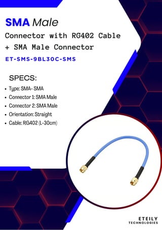 E T E I L Y
T E C H N O L O G I E S
SMA Male
Connector with RG402 Cable
+ SMA Male Connector
ET-SMS-9BL30C-SMS
Type: SMA- SMA
Connector 1: SMA Male
Connector 2: SMA Male
Orientation: Straight
Cable: RG402 (L-30cm)
SPECS:
 