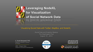 Leveraging NodeXL 
for Visualization 
of Social Network Data 
Visualizing Social Data with Twitter, MapBox, and NodeXL 
C. Scott Dempwolf, PhD 
Research Assistant Professor 
& Director 
Social Data and Analytics Meetup 
The Washington Post 
August 19, , 2014 
UMD – Morgan State 
Center for Economic Development 
 