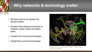 Why networks & technology matter 
• Startups need to be seeded into 
strong clusters 
• Clusters have strong connections to 
markets, supply chains and talent 
pools 
• Clusters form around technologies 
• Capital flows around technologies 
 