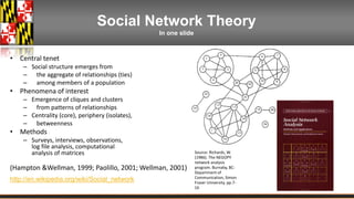 Social Network Theory 
In one slide 
• Central tenet 
– Social structure emerges from 
– the aggregate of relationships (ties) 
– among members of a population 
• Phenomena of interest 
– Emergence of cliques and clusters 
– from patterns of relationships 
– Centrality (core), periphery (isolates), 
– betweenness 
• Methods 
– Surveys, interviews, observations, 
log file analysis, computational 
analysis of matrices 
(Hampton &Wellman, 1999; Paolillo, 2001; Wellman, 2001) 
http://en.wikipedia.org/wiki/Social_network 
Source: Richards, W. 
(1986). The NEGOPY 
network analysis 
program. Burnaby, BC: 
Department of 
Communication, Simon 
Fraser University. pp.7- 
16 
 