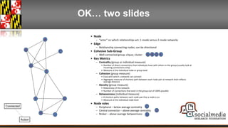 OK… two slides 
• Node 
– “actor” on which relationships act; 1-mode versus 2-mode networks 
• Edge 
– Relationship connecting nodes; can be directional 
• Cohesive Sub-Group 
– Well-connected group; clique; cluster 
• Key Metrics 
– Centrality (group or individual measure) 
A B D E 
• Number of direct connections that individuals have with others in the group (usually look at 
incoming connections only) 
• Measure at the individual node or group level 
– Cohesion (group measure) 
• Ease with which a network can connect 
• Aggregate measure of shortest path between each node pair at network level reflects 
average distance 
– Density (group measure) 
• Robustness of the network 
• Number of connections that exist in the group out of 100% possible 
– Betweenness (individual measure) 
• # shortest paths between each node pair that a node is on 
• Measure at the individual node level 
• Node roles 
C 
– Peripheral – below average centrality 
– Central connector – above average centrality 
– Broker – above average betweenness 
D 
E 
E 
D 
F 
A 
B C 
H 
G 
I 
 