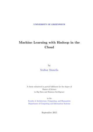 UNIVERISTY OF GREENWICH
Machine Learning with Hadoop in the
Cloud
by
Sridhar Mamella
A thesis submitted in partial fulﬁlment for the degree of
Master of Science
in Big Data and Business Intelligence
in the
Faculty of Architecture, Computing, and Humanities
Department of Computing and Information Systems
September 2015
 