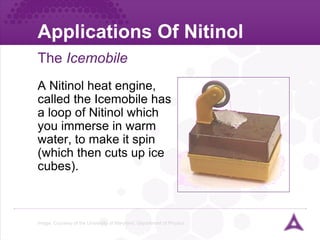 Applications Of Nitinol The  Icemobile Image: Courtesy of the University of Maryland, Department of Physics A Nitinol heat engine, called the Icemobile has a loop of Nitinol which you immerse in warm water, to make it spin (which then cuts up ice cubes). 