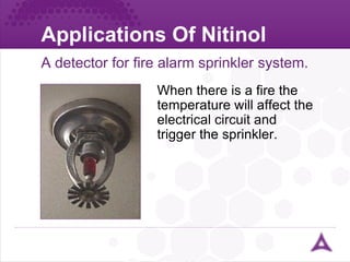 Applications Of Nitinol A detector for fire alarm sprinkler system. When there is a fire the temperature will affect the electrical circuit and trigger the sprinkler. 