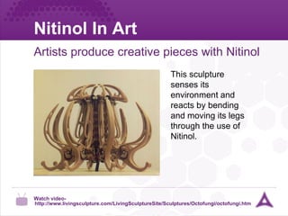 Nitinol In Art Artists produce creative pieces with Nitinol Watch video-  http://www.livingsculpture.com/LivingSculptureSite/Sculptures/Octofungi/octofungi.htm This sculpture senses its environment and reacts by bending and moving its legs through the use of Nitinol. 