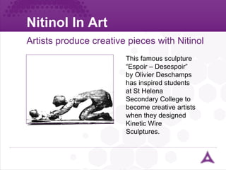 Nitinol In Art Artists produce creative pieces with Nitinol This famous sculpture “Espoir – Desespoir” by  Olivier Deschamps  has inspired students at St Helena Secondary College to become creative artists  when they designed Kinetic Wire Sculptures . 