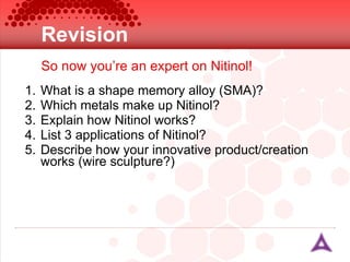 Revision What is a shape memory alloy (SMA)? Which metals make up Nitinol? Explain how Nitinol works? List 3 applications of Nitinol? Describe how your innovative product/creation works (wire sculpture?) So now you’re an expert on Nitinol! 