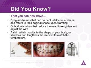 Did You Know? Eyeglass frames that can be bent totally out of shape and return to their original shape upon warming Orthodontic wires that reduce the need to retighten and adjust the wire A shirt which moulds to the shape of your body, or shortens and lengthens the sleeves to match the temperature. That you can now have… Images: Monica Nguyen @ flickr, Grado Zero, Oricalco  