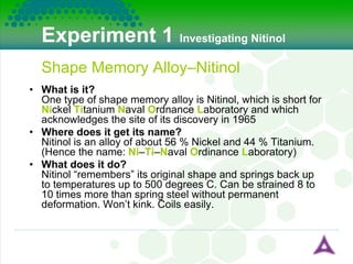Experiment 1   Investigating Nitinol Shape Memory Alloy–Nitinol What is it? One type of shape memory alloy is Nitinol, which is short for  Ni ckel  Ti tanium  N aval  O rdnance  L aboratory and which acknowledges the site of its discovery in 1965 Where does it get its name? Nitinol is an alloy of about 56 % Nickel and 44 % Titanium. (Hence the name:  Ni – Ti – N aval  O rdinance  L aboratory) What does it do? Nitinol “remembers” its original shape and springs back up to temperatures up to 500 degrees C. Can be strained 8 to 10 times more than spring steel without permanent deformation. Won’t kink. Coils easily. 