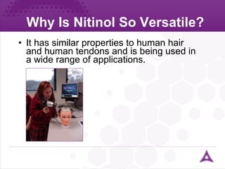Why Is Nitinol So Versatile? It has similar properties to human hair and human tendons and is being used in a wide range of applications. 