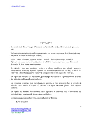 SMAM@MOZ.COM
10
asimoesmoises@yahoo.com
simoesmoisesa@gmail.com
+258 820 855 469
CONCLUSÃO
O presente trabalho de biologia falou da classe Reptilia (Repteis) do Reino Animal, aprendemos
que:
Os Répteis são animais vertebrados caracterizados por possuírem escamas de ordem epidérmica,
respiração pulmonar, ovíparos (na maioria).
Esta é a classe das cobras, lagartos, jacarés, Cagados, Crocodilos tartarugas, lagartixas.
Apresentam sistema respiratório, digestivo, circulatório, nervoso, reprodutor, são dióicos, não
dependem da água para a sua reprodução.
Os répteis vivem em ambientes terrestres e alguns aquáticos, são animais carnívoros
(alimentam-se de carne); algumas espécies são herbívoras (alimenta-se de erva) e outras são
omnívoras (alimenta-se de carne e de erva). Eles possuem sistema digestório completo.
Os répteis na medicina são importantes, por exemplo As toxinas de algumas espécies de cobra
são utilizadas na fabricação de anestésicos.
Na economia os repteis tem importancia,por exemplo a pele dos crocodilos e serpentes é
utilizado como matéria de artigos do vestuário. Eis alguns exemplos: pastas, cintos, sapatos,
carteiras.
Os répteis são membros fundamentais para o equilíbrio do ambiente onde se encontram, e é
importante para a manutenção dos processos ecológicos.
Esperamos que os outros também possam se beneficiar do tema.
- Seres rastejantes
 