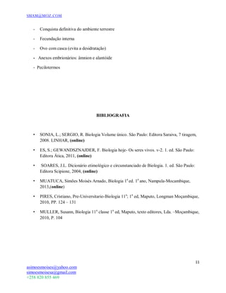 SMAM@MOZ.COM
11
asimoesmoises@yahoo.com
simoesmoisesa@gmail.com
+258 820 855 469
- Conquista definitiva do ambiente terrestre
- Fecundação interna
- Ovo com casca (evita a desidratação)
- Anexos embrionários: âmnion e alantóide
- Pecilotermos
BIBLIOGRAFIA
• SONIA, L.; SERGIO, R. Biologia Volume único. São Paulo: Editora Saraiva, 7 tiragem,
2008. LINHAR, (online)
• ES, S.; GEWANDSZNAJDER, F. Biologia hoje- Os seres vivos. v-2. 1. ed. São Paulo:
Editora Ática, 2011, (online)
• SOARES, J.L. Dicionário etimológico e circunstanciado de Biologia. 1. ed. São Paulo:
Editora Scipione, 2004, (online)
• MUATUCA, Simões Moisés Arnado, Biologia 1a
ed. 1o
ano, Nampula-Mocambique,
2013,(online)
• PIRES, Cristiano, Pre-Universitario-Biologia 11a
; 1a
ed, Maputo, Longman Moçambique,
2010, PP. 124 – 131
• MULLER, Susann, Biologia 11a
classe 1a
ed, Maputo, texto editores, Lda. –Moçambique,
2010, P. 104
 