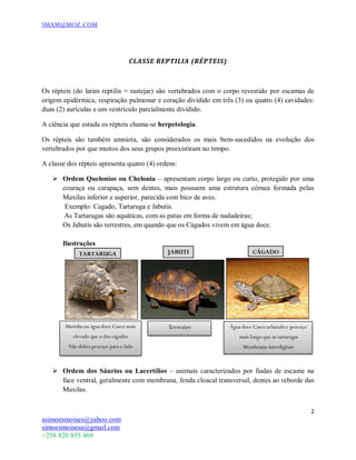 SMAM@MOZ.COM
2
asimoesmoises@yahoo.com
simoesmoisesa@gmail.com
+258 820 855 469
CLASSE REPTILIA (RÉPTEIS)
Os répteis (do latim reptilis = rastejar) são vertebrados com o corpo revestido por escamas de
origem epidérmica, respiração pulmonar e coração dividido em três (3) ou quatro (4) cavidades:
duas (2) aurículas e um ventrículo parcialmente dividido.
A ciência que estuda os répteis chama-se herpetologia.
Os répteis são também amniota, são considerados os mais bem-sucedidos na evolução dos
vertebrados por que muitos dos seus grupos preexistiram no tempo.
A classe dos répteis apresenta quatro (4) ordens:
 Ordem Quelonios ou Chelonia – apresentam corpo largo ou curto, protegido por uma
couraça ou carapaça, sem dentes, mais possuem uma estrutura córnea formada pelas
Maxilas inferior e superior, parecida com bico de aves.
Exemplo: Cagado, Tartaruga e Jabutis.
 As Tartarugas são aquáticas, com as patas em forma de nadadeiras;
Os Jabutis são terrestres, em quando que os Cágados vivem em água doce.
Ilustrações
 Ordem dos Sáurios ou Lacertílios – animais caracterizados por fiadas de escame na
face ventral, geralmente com membrana, fenda cloacal transversal, dentes ao reborde das
Maxilas.
TARTARUGA JABUTI CÁGADO
Marinha ou água doce Casco mais
elevado que o dos cágados
Não dobra pescoço para o lado
Terrestre Água doce Casco achatado e pescoço
mais longo que as tartarugas
Membranas interdigitais
 