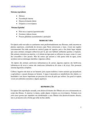 SMAM@MOZ.COM
7
asimoesmoises@yahoo.com
simoesmoisesa@gmail.com
+258 820 855 469
Sietema reprodutor
 Dióicos
 Fecundação interna
 Desenvolvimento direto
 Ovíparos e ovovivíparos
Sistema Epitelial
 Pele seca e espessa (queratinizada)
 Escamas e placas ósseas
 Poucas glândulas (acasalamento e proteção)
MODO DE VIDA
Os répteis estão em todos os continentes mais predominadamente nas florestas, onde encontra-se
plantas superiores, constituída de árvores cujas flores unissexuais e nuas; vivem nas regiões
extremamente fria onde encontra-se variável grupo de vegetais, pois o frio deste lugar impede
que esses animais consigam sobreviver por lá, por isso habitam ambientes quentes e tropicais.
São animais terrestres na maioria, e só entram na água para se refrescar ou caçar, como é o caso
dos crocodilos e dos jacarés. Mas há outros que passam a vida quase toda na água, como
acontece com as tartarugas marinhas e algumas cobras.
Os répteis são animais carnívoros (alimentam-se de carne); algumas espécies são herbívoras
(alimenta-se de erva) e outras são omnívoras (alimenta-se de carne e de erva). Eles possuem
sistema digestório completo.
Cobras e lagartos são úteis ao ser humano, pois caçam roedores e outros animais que prejudicam
a agricultura e causam doenças ao homem. A água é necessária ao metabolismo dos répteis e a
humidade é um factor importante no processo de troca de pele que sofrem. Em geral os repteis
vivem em ambientes terrestres e alguns aquáticos.
REPRODUÇÃO
Os répteis têm reprodução sexuada, com desenvolvimento dos filhotes em ovos externamente ao
corpo das fêmeas. A maioria é ovípara, sendo alguns vivíparos ou ovovivíparos. Formam ovos
com casca grossa que impedem sua desidratação e seus filhotes têm desenvolvimento directo,
isto é, já nascem com a forma que terão na fase adulta.
 