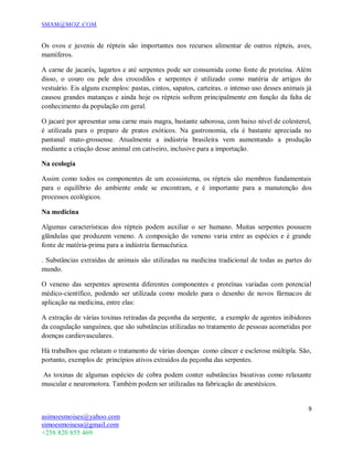 SMAM@MOZ.COM
9
asimoesmoises@yahoo.com
simoesmoisesa@gmail.com
+258 820 855 469
Os ovos e juvenis de répteis são importantes nos recursos alimentar de outros répteis, aves,
mamíferos.
A carne de jacarés, lagartos e até serpentes pode ser consumida como fonte de proteína. Além
disso, o couro ou pele dos crocodilos e serpentes é utilizado como matéria de artigos do
vestuário. Eis alguns exemplos: pastas, cintos, sapatos, carteiras. o intenso uso desses animais já
causou grandes matanças e ainda hoje os répteis sofrem principalmente em função da falta de
conhecimento da população em geral.
O jacaré por apresentar uma carne mais magra, bastante saborosa, com baixo nível de colesterol,
é utilizada para o preparo de pratos exóticos. Na gastronomia, ela é bastante apreciada no
pantanal mato-grossense. Atualmente a indústria brasileira vem aumentando a produção
mediante a criação desse animal em cativeiro, inclusive para a importação.
Na ecologia
Assim como todos os componentes de um ecossistema, os répteis são membros fundamentais
para o equilíbrio do ambiente onde se encontram, e é importante para a manutenção dos
processos ecológicos.
Na medicina
Algumas características dos répteis podem auxiliar o ser humano. Muitas serpentes possuem
glândulas que produzem veneno. A composição do veneno varia entre as espécies e é grande
fonte de matéria-prima para a indústria farmacêutica.
. Substâncias extraídas de animais são utilizadas na medicina tradicional de todas as partes do
mundo.
O veneno das serpentes apresenta diferentes componentes e proteínas variadas com potencial
médico-científico, podendo ser utilizada como modelo para o desenho de novos fármacos de
aplicação na medicina, entre elas:
A extração de várias toxinas retiradas da peçonha da serpente, a exemplo de agentes inibidores
da coagulação sanguínea, que são substâncias utilizadas no tratamento de pessoas acometidas por
doenças cardiovasculares.
Há trabalhos que relatam o tratamento de várias doenças como câncer e esclerose múltipla. São,
portanto, exemplos de princípios ativos extraídos da peçonha das serpentes.
As toxinas de algumas espécies de cobra podem conter substâncias bioativas como relaxante
muscular e neuromotora. Também podem ser utilizadas na fabricação de anestésicos.
 