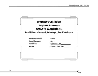 Program Semester SMA : PJOK -Azz 
177 
KKUURRIIKKUULLUUMM 22001133 
PPrrooggrraamm SSeemmeesstteerr 
SSMMAANN 22 WWAAKKOORRSSEELL 
PPeennddiiddiikkaann JJaassmmaannii,, OOllaahhrraaggaa,, ddaann KKeesseehhaattaann 
Satuan Pendidikan : PJOK__________________ 
Kelas / Semester : X / 1 
Nama Guru : La koke, S.Pd____________ 
NIP/NIK : 196212319841042________ 
 