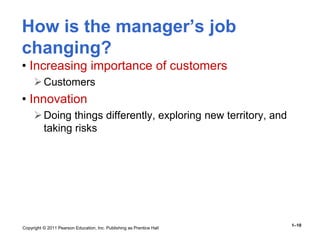 Copyright © 2011 Pearson Education, Inc. Publishing as Prentice Hall
1–10
How is the manager’s job
changing?
• Increasing importance of customers
Customers
• Innovation
Doing things differently, exploring new territory, and
taking risks
 