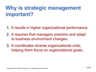 Copyright © 2011 Pearson Education, Inc. Publishing as Prentice Hall
8–100
Why is strategic management
important?
1. It results in higher organizational performance.
2. It requires that managers examine and adapt
to business environment changes.
3. It coordinates diverse organizational units,
helping them focus on organizational goals.
 