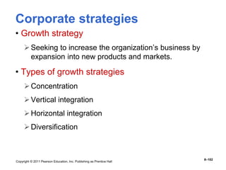 Copyright © 2011 Pearson Education, Inc. Publishing as Prentice Hall
8–102
Corporate strategies
• Growth strategy
Seeking to increase the organization’s business by
expansion into new products and markets.
• Types of growth strategies
Concentration
Vertical integration
Horizontal integration
Diversification
 