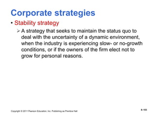 Copyright © 2011 Pearson Education, Inc. Publishing as Prentice Hall
8–103
Corporate strategies
• Stability strategy
A strategy that seeks to maintain the status quo to
deal with the uncertainty of a dynamic environment,
when the industry is experiencing slow- or no-growth
conditions, or if the owners of the firm elect not to
grow for personal reasons.
 