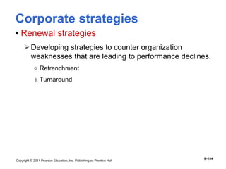 Copyright © 2011 Pearson Education, Inc. Publishing as Prentice Hall
8–104
Corporate strategies
• Renewal strategies
Developing strategies to counter organization
weaknesses that are leading to performance declines.
 Retrenchment
 Turnaround
 