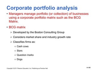 Copyright © 2011 Pearson Education, Inc. Publishing as Prentice Hall
8–105
Corporate portfolio analysis
• Managers manage portfolio (or collection) of businesses
using a corporate portfolio matrix such as the BCG
Matrix.
• BCG matrix
 Developed by the Boston Consulting Group
 Considers market share and industry growth rate
 Classifies firms as:
 Cash cows
 Stars
 Question marks
 Dogs
 