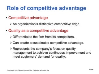 Copyright © 2011 Pearson Education, Inc. Publishing as Prentice Hall
8–108
Role of competitive advantage
• Competitive advantage
An organization’s distinctive competitive edge.
• Quality as a competitive advantage
Differentiates the firm from its competitors.
Can create a sustainable competitive advantage.
Represents the company’s focus on quality
management to achieve continuous improvement and
meet customers’ demand for quality.
 
