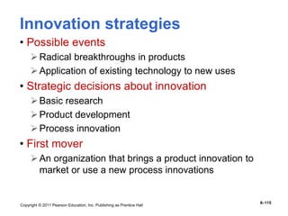 Copyright © 2011 Pearson Education, Inc. Publishing as Prentice Hall
8–115
Innovation strategies
• Possible events
Radical breakthroughs in products
Application of existing technology to new uses
• Strategic decisions about innovation
Basic research
Product development
Process innovation
• First mover
An organization that brings a product innovation to
market or use a new process innovations
 