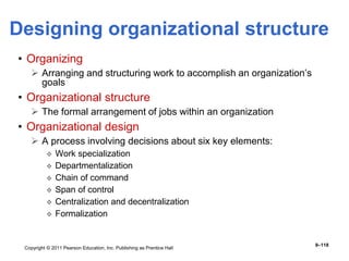 Copyright © 2011 Pearson Education, Inc. Publishing as Prentice Hall
9–118
Designing organizational structure
• Organizing
 Arranging and structuring work to accomplish an organization’s
goals
• Organizational structure
 The formal arrangement of jobs within an organization
• Organizational design
 A process involving decisions about six key elements:
 Work specialization
 Departmentalization
 Chain of command
 Span of control
 Centralization and decentralization
 Formalization
 