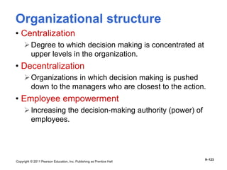 Copyright © 2011 Pearson Education, Inc. Publishing as Prentice Hall
9–123
Organizational structure
• Centralization
Degree to which decision making is concentrated at
upper levels in the organization.
• Decentralization
Organizations in which decision making is pushed
down to the managers who are closest to the action.
• Employee empowerment
Increasing the decision-making authority (power) of
employees.
 