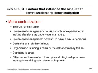 Copyright © 2011 Pearson Education, Inc. Publishing as Prentice Hall
9–124
Exhibit 9–4 Factors that influence the amount of
centralization and decentralization
• More centralization
 Environment is stable.
 Lower-level managers are not as capable or experienced at
making decisions as upper-level managers.
 Lower-level managers do not want to have a say in decisions.
 Decisions are relatively minor.
 Organization is facing a crisis or the risk of company failure.
 Company is large.
 Effective implementation of company strategies depends on
managers retaining say over what happens.
 