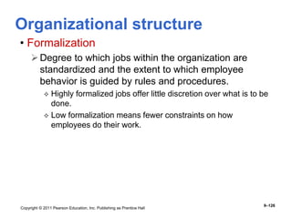 Copyright © 2011 Pearson Education, Inc. Publishing as Prentice Hall
9–126
Organizational structure
• Formalization
Degree to which jobs within the organization are
standardized and the extent to which employee
behavior is guided by rules and procedures.
 Highly formalized jobs offer little discretion over what is to be
done.
 Low formalization means fewer constraints on how
employees do their work.
 