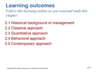 Copyright © 2011 Pearson Education, Inc. Publishing as Prentice Hall
2–13
Learning outcomes
Follow this learning outline as you read and study this
chapter.
2.1 Historical background of management
2.2 Classical approach
2.3 Quantitative approach
2.4 Behavioral approach
2.5 Contemporary approach
 