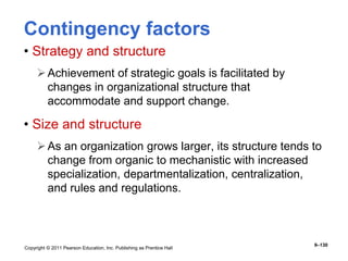 Copyright © 2011 Pearson Education, Inc. Publishing as Prentice Hall
9–130
Contingency factors
• Strategy and structure
Achievement of strategic goals is facilitated by
changes in organizational structure that
accommodate and support change.
• Size and structure
As an organization grows larger, its structure tends to
change from organic to mechanistic with increased
specialization, departmentalization, centralization,
and rules and regulations.
 