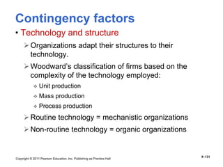 Copyright © 2011 Pearson Education, Inc. Publishing as Prentice Hall
9–131
Contingency factors
• Technology and structure
Organizations adapt their structures to their
technology.
Woodward’s classification of firms based on the
complexity of the technology employed:
 Unit production
 Mass production
 Process production
Routine technology = mechanistic organizations
Non-routine technology = organic organizations
 