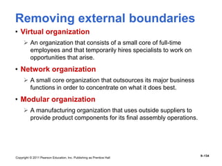 Copyright © 2011 Pearson Education, Inc. Publishing as Prentice Hall
9–134
Removing external boundaries
• Virtual organization
 An organization that consists of a small core of full-time
employees and that temporarily hires specialists to work on
opportunities that arise.
• Network organization
 A small core organization that outsources its major business
functions in order to concentrate on what it does best.
• Modular organization
 A manufacturing organization that uses outside suppliers to
provide product components for its final assembly operations.
 