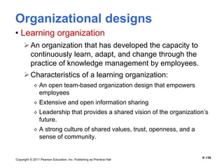 Copyright © 2011 Pearson Education, Inc. Publishing as Prentice Hall
9–136
Organizational designs
• Learning organization
An organization that has developed the capacity to
continuously learn, adapt, and change through the
practice of knowledge management by employees.
Characteristics of a learning organization:
 An open team-based organization design that empowers
employees
 Extensive and open information sharing
 Leadership that provides a shared vision of the organization’s
future.
 A strong culture of shared values, trust, openness, and a
sense of community.
 