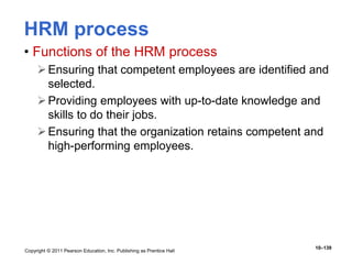 Copyright © 2011 Pearson Education, Inc. Publishing as Prentice Hall
10–139
HRM process
• Functions of the HRM process
Ensuring that competent employees are identified and
selected.
Providing employees with up-to-date knowledge and
skills to do their jobs.
Ensuring that the organization retains competent and
high-performing employees.
 
