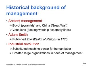 Copyright © 2011 Pearson Education, Inc. Publishing as Prentice Hall
2–14
Historical background of
management
• Ancient management
Egypt (pyramids) and China (Great Wall)
Venetians (floating warship assembly lines)
• Adam Smith
Published The Wealth of Nations in 1776
• Industrial revolution
Substituted machine power for human labor
Created large organizations in need of management
 