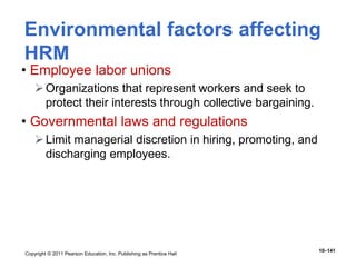 Copyright © 2011 Pearson Education, Inc. Publishing as Prentice Hall
10–141
Environmental factors affecting
HRM
• Employee labor unions
Organizations that represent workers and seek to
protect their interests through collective bargaining.
• Governmental laws and regulations
Limit managerial discretion in hiring, promoting, and
discharging employees.
 