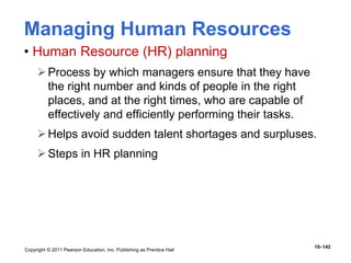 Copyright © 2011 Pearson Education, Inc. Publishing as Prentice Hall
10–142
Managing Human Resources
• Human Resource (HR) planning
Process by which managers ensure that they have
the right number and kinds of people in the right
places, and at the right times, who are capable of
effectively and efficiently performing their tasks.
Helps avoid sudden talent shortages and surpluses.
Steps in HR planning
 