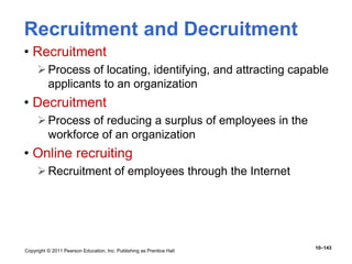 Copyright © 2011 Pearson Education, Inc. Publishing as Prentice Hall
10–143
Recruitment and Decruitment
• Recruitment
Process of locating, identifying, and attracting capable
applicants to an organization
• Decruitment
Process of reducing a surplus of employees in the
workforce of an organization
• Online recruiting
Recruitment of employees through the Internet
 